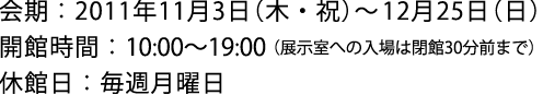 会期:2011年11月3日(木・祝)~12月25日(日) 開館時間:10:00-19:00(展示室入場は閉館30分前まで) 休館日:毎週月曜日