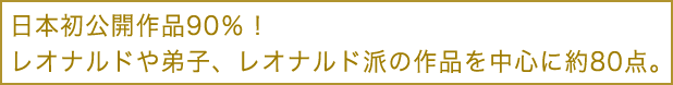 日本初公開作品90％！レオナルドや弟子、レオナルド派の作品を中心に約80点。