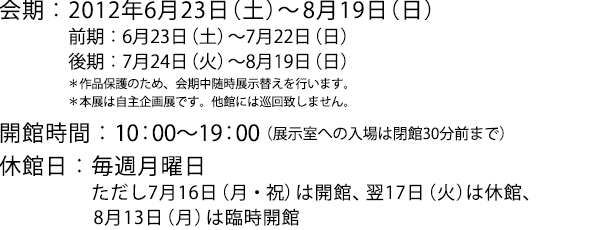 会期:2012年6月23日(土)〜8月19日(日)前期:6月23日(土)〜7月22日(日)後期:7月24日(火)〜8月19日(日)