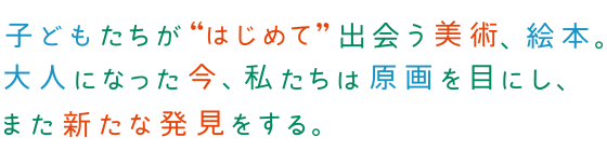 子どもたちが“はじめて”出会う美術、絵本。大人になった今、私たちは原画を目にし、また新たな発見をする。