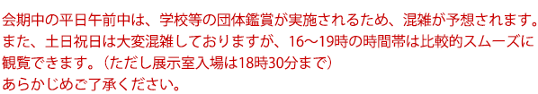 会期中の平日午前中は、学校等の団体鑑賞が実施されるため、混雑が予想されます。また、土日祝日は大変混雑しておりますが、16~19時の時間帯は比較的スムーズに観覧できます。(ただし展示室入場は18時30分まで)あらかじめご了承ください。
