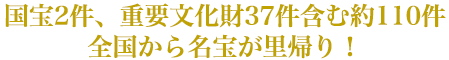 国宝2件、重要文化財37件含む約110件全国から名宝が里帰り！