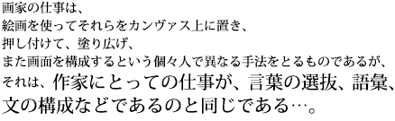 画家の仕事は、絵画を使ってそれらをカンヴァス上に置き、押し付けて、塗り広げ、また画面を構成するという個々人で異なる手法をとるものであるが、それは、作家にとっての仕事が、言葉の選抜、語彙、文の構成などであるのと同じである…。