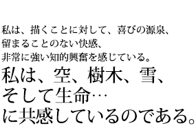 私は、描くことに対して、喜びの源泉、留まることのない会館、非常に強い知的興奮を感じている。私は、空、樹木、雪、そして生命…に共感しているのである。