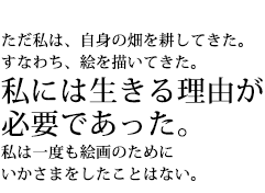 ただ私は、自身の畑を耕してきた。すなわち、絵を描いてきた。私には生きる理由が必要であった。私は一度も絵画のためにいかさまをしたことはない。