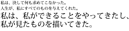 私は、決して何も求めてこなかった。人生が、私にすべてのものを与えてくれた。私は、私ができることをやってきたし、私が見たものを描いてきた。